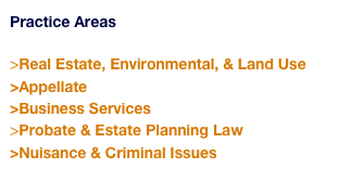 Practice Areas 

>Real Estate, Environmental, & Land Use 
>Appellate
>Business Services 
>Probate & Estate Planning Law
>Nuisance & Criminal Issues
